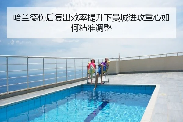 哈兰德伤后复出效率提升下曼城进攻重心如何精准调整