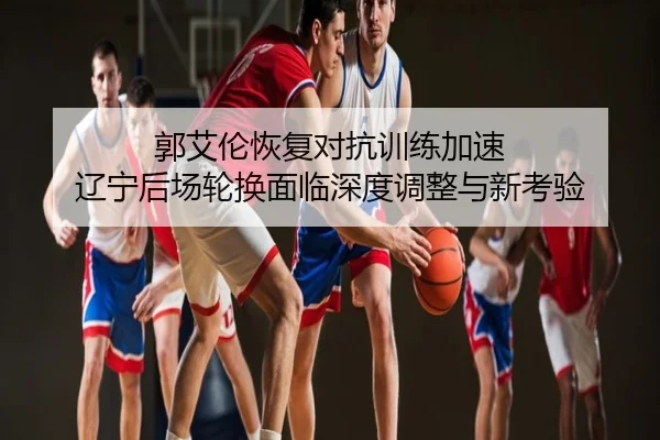 郭艾伦恢复对抗训练加速 辽宁后场轮换面临深度调整与新考验